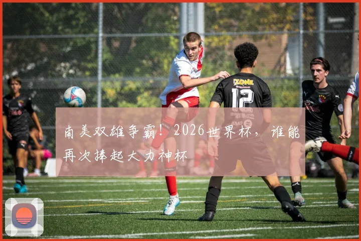 南美双雄争霸!2026世界杯,谁能再次捧起大力神杯